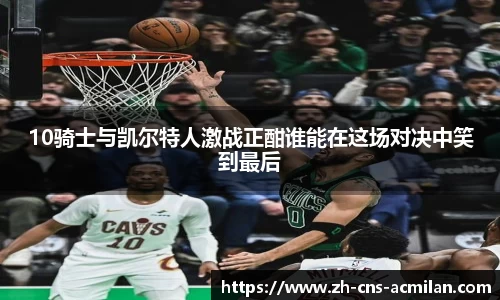 10骑士与凯尔特人激战正酣谁能在这场对决中笑到最后