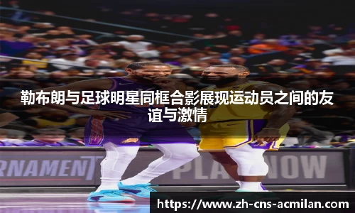 勒布朗与足球明星同框合影展现运动员之间的友谊与激情